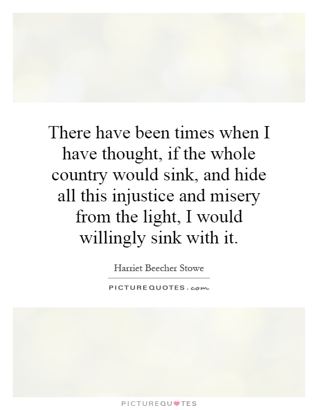 There have been times when I have thought, if the whole country would sink, and hide all this injustice and misery from the light, I would willingly sink with it Picture Quote #1