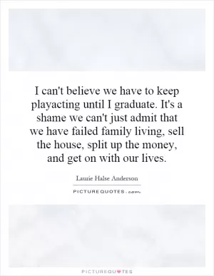 I can't believe we have to keep playacting until I graduate. It's a shame we can't just admit that we have failed family living, sell the house, split up the money, and get on with our lives Picture Quote #1