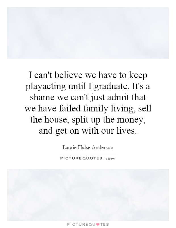 I can't believe we have to keep playacting until I graduate. It's a shame we can't just admit that we have failed family living, sell the house, split up the money, and get on with our lives Picture Quote #1