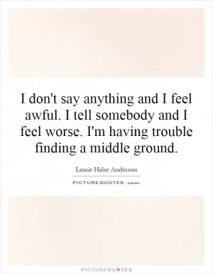 I don't say anything and I feel awful. I tell somebody and I feel worse. I'm having trouble finding a middle ground Picture Quote #1