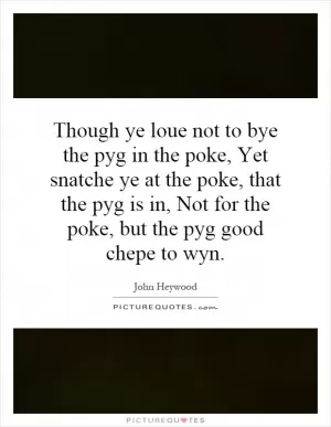 Though ye loue not to bye the pyg in the poke, Yet snatche ye at the poke, that the pyg is in, Not for the poke, but the pyg good chepe to wyn Picture Quote #1
