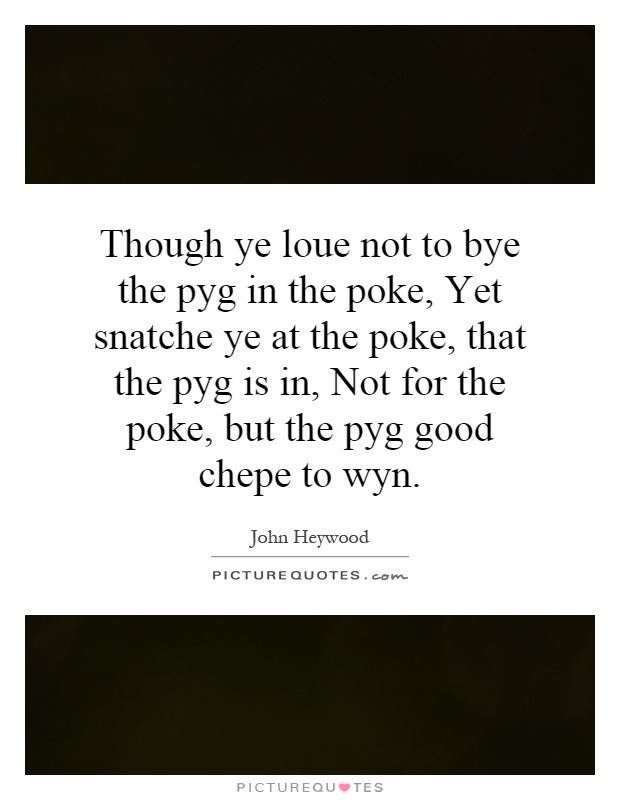 Though ye loue not to bye the pyg in the poke, Yet snatche ye at the poke, that the pyg is in, Not for the poke, but the pyg good chepe to wyn Picture Quote #1