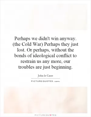 Perhaps we didn't win anyway. (the Cold War) Perhaps they just lost. Or perhaps, without the bonds of ideological conflict to restrain us any more, our troubles are just beginning Picture Quote #1