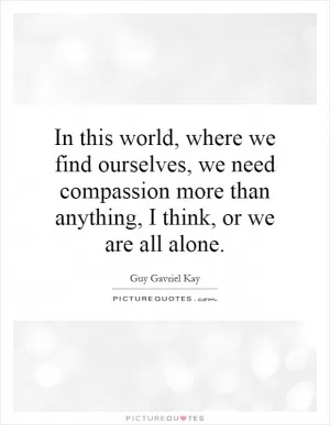 In this world, where we find ourselves, we need compassion more than anything, I think, or we are all alone Picture Quote #1