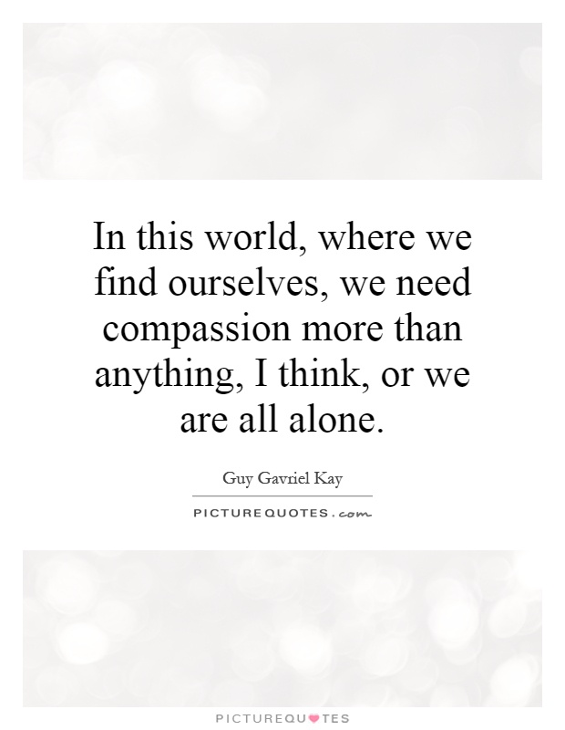 In this world, where we find ourselves, we need compassion more than anything, I think, or we are all alone Picture Quote #1