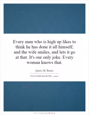 Every man who is high up likes to think he has done it all himself; and the wife smiles, and lets it go at that. It's our only joke. Every woman knows that Picture Quote #1