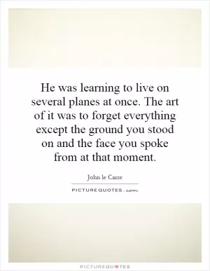 He was learning to live on several planes at once. The art of it was to forget everything except the ground you stood on and the face you spoke from at that moment Picture Quote #1