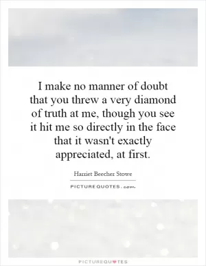 I make no manner of doubt that you threw a very diamond of truth at me, though you see it hit me so directly in the face that it wasn't exactly appreciated, at first Picture Quote #1