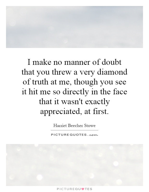 I make no manner of doubt that you threw a very diamond of truth at me, though you see it hit me so directly in the face that it wasn't exactly appreciated, at first Picture Quote #1