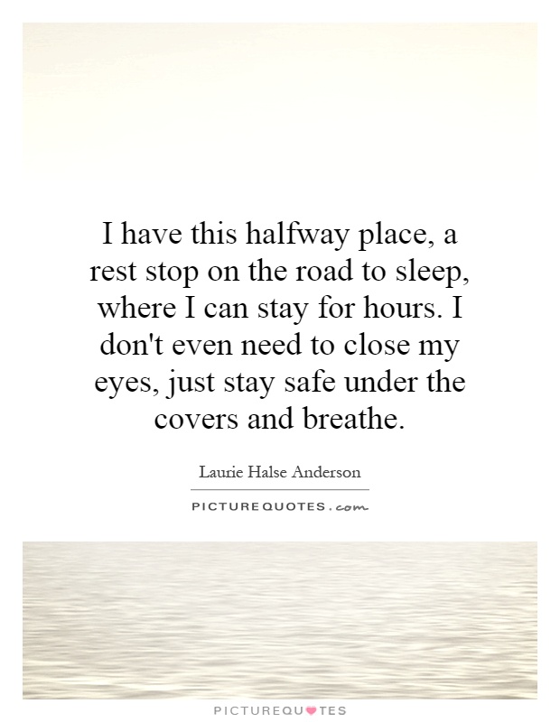 I have this halfway place, a rest stop on the road to sleep, where I can stay for hours. I don't even need to close my eyes, just stay safe under the covers and breathe Picture Quote #1