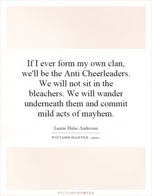 If I ever form my own clan, we'll be the Anti Cheerleaders. We will not sit in the bleachers. We will wander underneath them and commit mild acts of mayhem Picture Quote #1