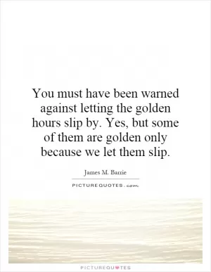 You must have been warned against letting the golden hours slip by. Yes, but some of them are golden only because we let them slip Picture Quote #1