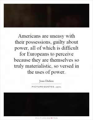 Americans are uneasy with their possessions, guilty about power, all of which is difficult for Europeans to perceive because they are themselves so truly materialistic, so versed in the uses of power Picture Quote #1