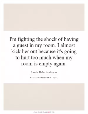 I'm fighting the shock of having a guest in my room. I almost kick her out because it's going to hurt too much when my room is empty again Picture Quote #1
