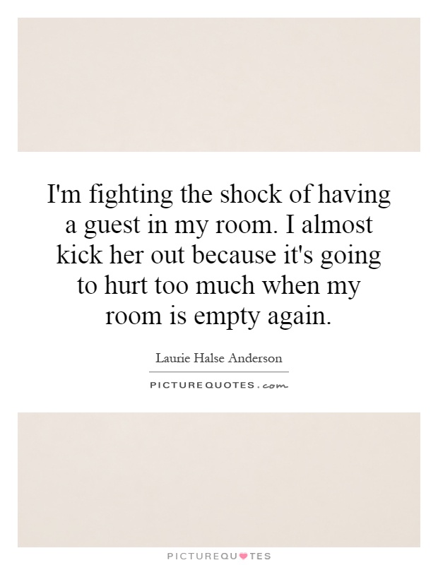 I'm fighting the shock of having a guest in my room. I almost kick her out because it's going to hurt too much when my room is empty again Picture Quote #1