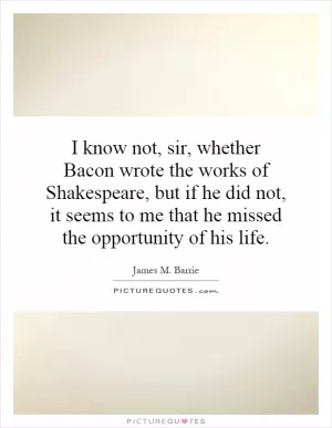 I know not, sir, whether Bacon wrote the works of Shakespeare, but if he did not, it seems to me that he missed the opportunity of his life Picture Quote #1
