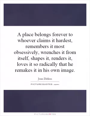 A place belongs forever to whoever claims it hardest, remembers it most obsessively, wrenches it from itself, shapes it, renders it, loves it so radically that he remakes it in his own image Picture Quote #1