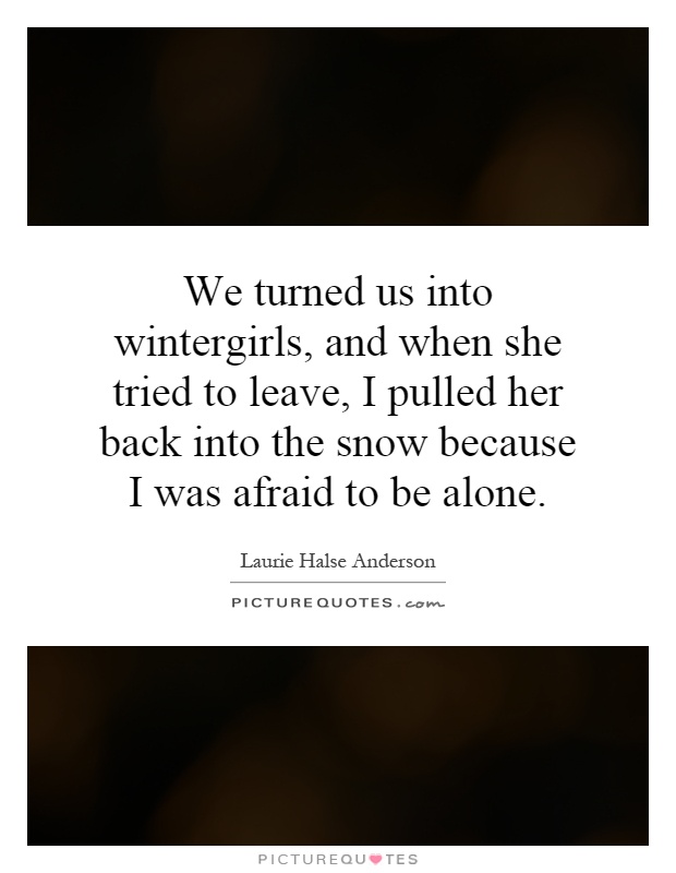 We turned us into wintergirls, and when she tried to leave, I pulled her back into the snow because I was afraid to be alone Picture Quote #1