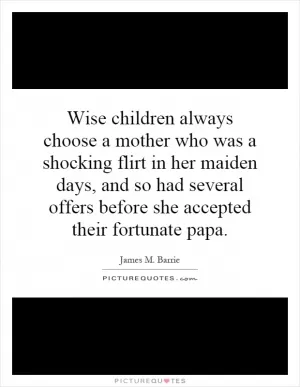 Wise children always choose a mother who was a shocking flirt in her maiden days, and so had several offers before she accepted their fortunate papa Picture Quote #1