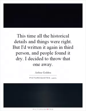 This time all the historical details and things were right. But I'd written it again in third person, and people found it dry. I decided to throw that one away Picture Quote #1