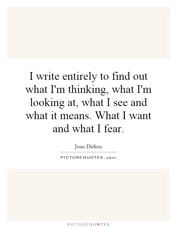 I write entirely to find out what I'm thinking, what I'm looking at, what I see and what it means. What I want and what I fear Picture Quote #1