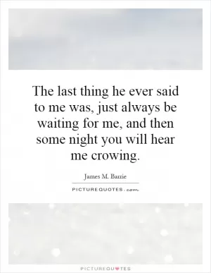 The last thing he ever said to me was, just always be waiting for me, and then some night you will hear me crowing Picture Quote #1