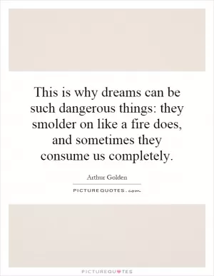 This is why dreams can be such dangerous things: they smolder on like a fire does, and sometimes they consume us completely Picture Quote #1