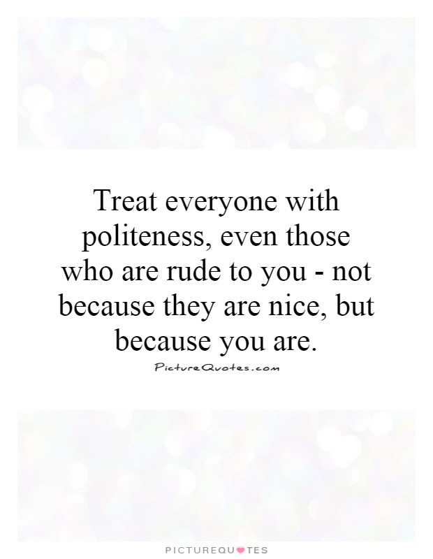 Treat everyone with politeness, even those who are rude to you - not because they are nice, but because you are Picture Quote #1