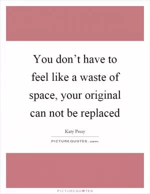 You don’t have to feel like a waste of space, your original can not be replaced Picture Quote #1