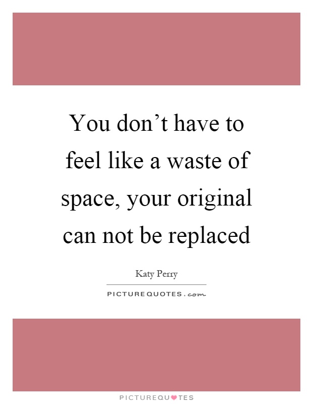 You don't have to feel like a waste of space, your original can not be replaced Picture Quote #1