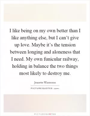 I like being on my own better than I like anything else, but I can’t give up love. Maybe it’s the tension between longing and aloneness that I need. My own funicular railway, holding in balance the two things most likely to destroy me Picture Quote #1