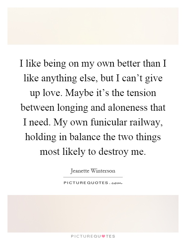 I like being on my own better than I like anything else, but I can't give up love. Maybe it's the tension between longing and aloneness that I need. My own funicular railway, holding in balance the two things most likely to destroy me Picture Quote #1