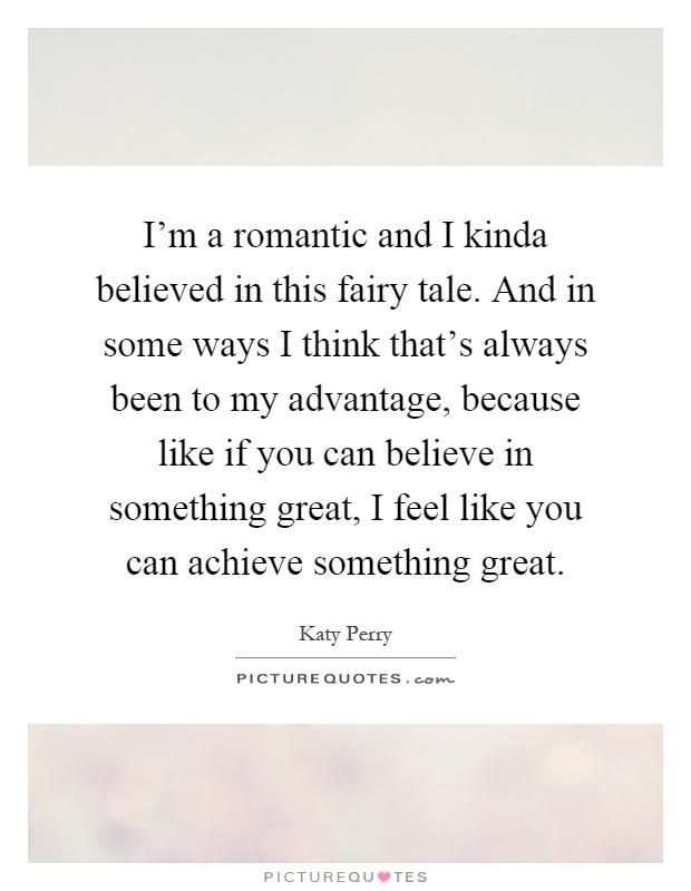 I'm a romantic and I kinda believed in this fairy tale. And in some ways I think that's always been to my advantage, because like if you can believe in something great, I feel like you can achieve something great Picture Quote #1
