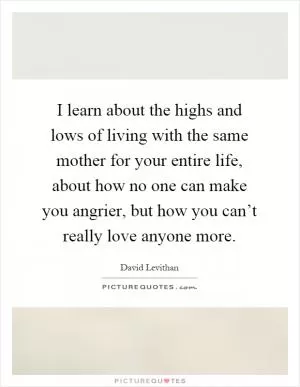 I learn about the highs and lows of living with the same mother for your entire life, about how no one can make you angrier, but how you can’t really love anyone more Picture Quote #1
