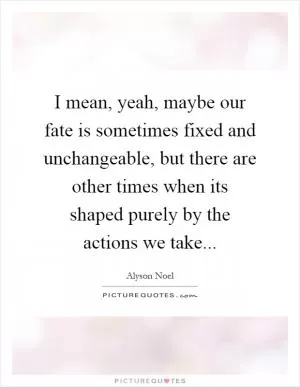 I mean, yeah, maybe our fate is sometimes fixed and unchangeable, but there are other times when its shaped purely by the actions we take Picture Quote #1
