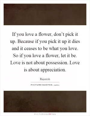 If you love a flower, don’t pick it up. Because if you pick it up it dies and it ceases to be what you love. So if you love a flower, let it be. Love is not about possession. Love is about appreciation Picture Quote #1