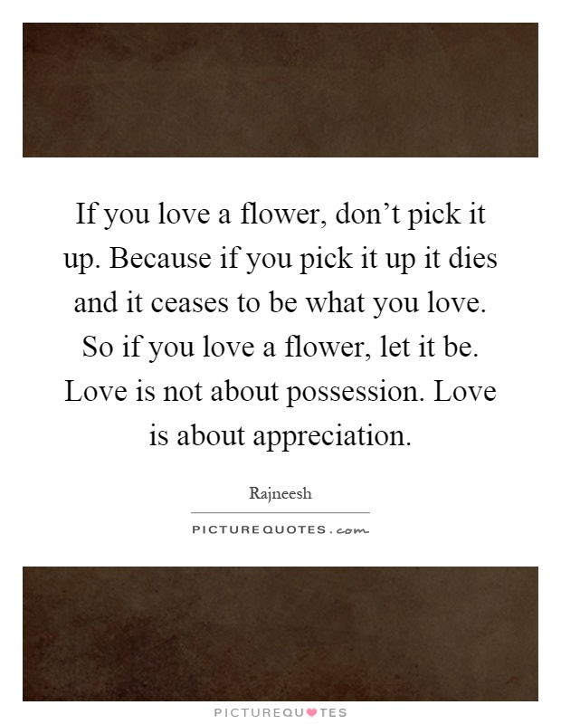 If you love a flower, don't pick it up. Because if you pick it up it dies and it ceases to be what you love. So if you love a flower, let it be. Love is not about possession. Love is about appreciation Picture Quote #1