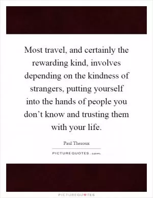 Most travel, and certainly the rewarding kind, involves depending on the kindness of strangers, putting yourself into the hands of people you don’t know and trusting them with your life Picture Quote #1