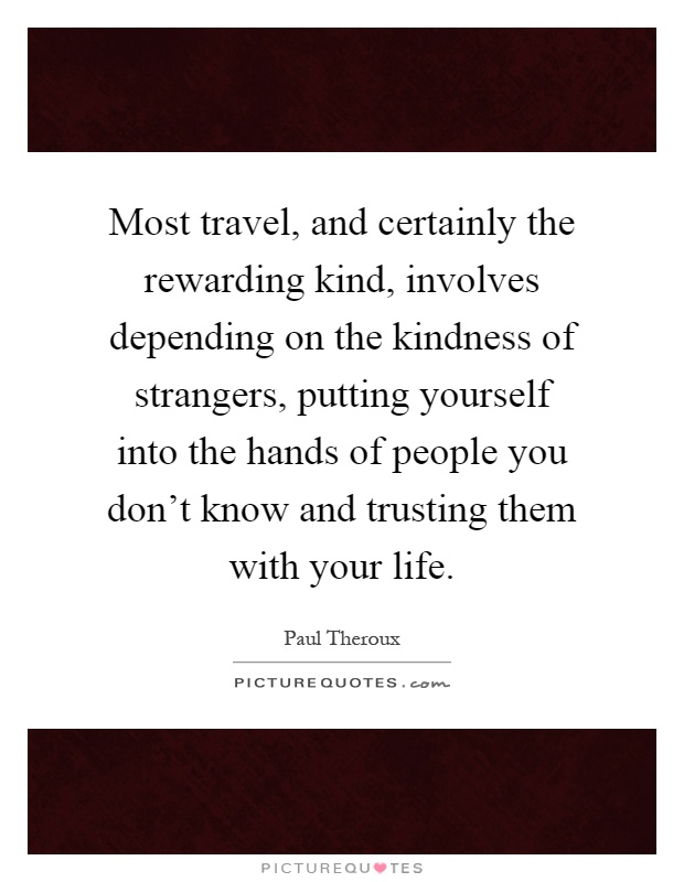 Most travel, and certainly the rewarding kind, involves depending on the kindness of strangers, putting yourself into the hands of people you don't know and trusting them with your life Picture Quote #1