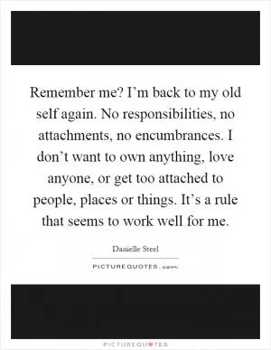 Remember me? I’m back to my old self again. No responsibilities, no attachments, no encumbrances. I don’t want to own anything, love anyone, or get too attached to people, places or things. It’s a rule that seems to work well for me Picture Quote #1