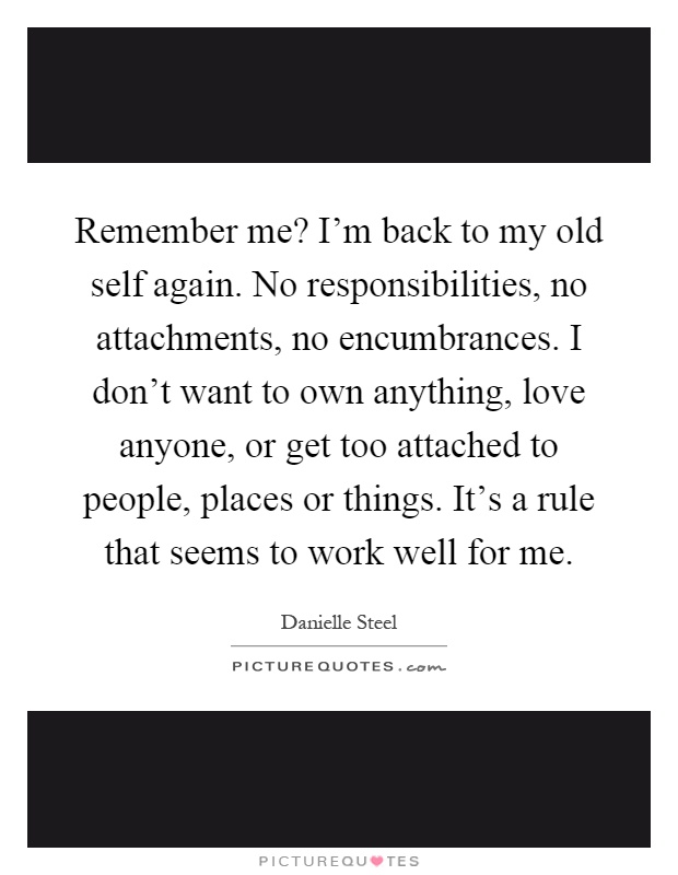 Remember me? I'm back to my old self again. No responsibilities, no attachments, no encumbrances. I don't want to own anything, love anyone, or get too attached to people, places or things. It's a rule that seems to work well for me Picture Quote #1