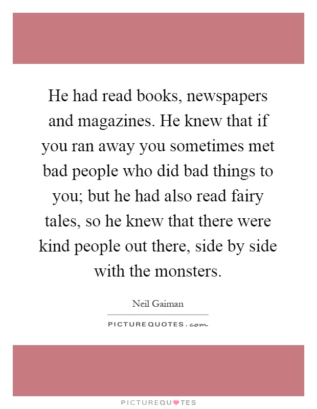 He had read books, newspapers and magazines. He knew that if you ran away you sometimes met bad people who did bad things to you; but he had also read fairy tales, so he knew that there were kind people out there, side by side with the monsters Picture Quote #1