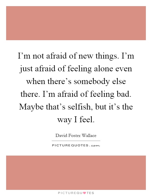 I'm not afraid of new things. I'm just afraid of feeling alone even when there's somebody else there. I'm afraid of feeling bad. Maybe that's selfish, but it's the way I feel Picture Quote #1