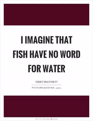 I imagine that fish have no word for water Picture Quote #1