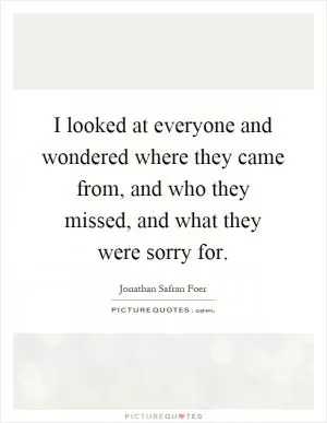 I looked at everyone and wondered where they came from, and who they missed, and what they were sorry for Picture Quote #1