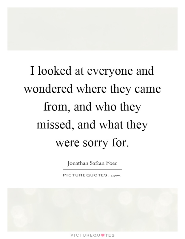 I looked at everyone and wondered where they came from, and who they missed, and what they were sorry for Picture Quote #1
