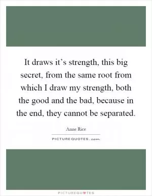 It draws it’s strength, this big secret, from the same root from which I draw my strength, both the good and the bad, because in the end, they cannot be separated Picture Quote #1