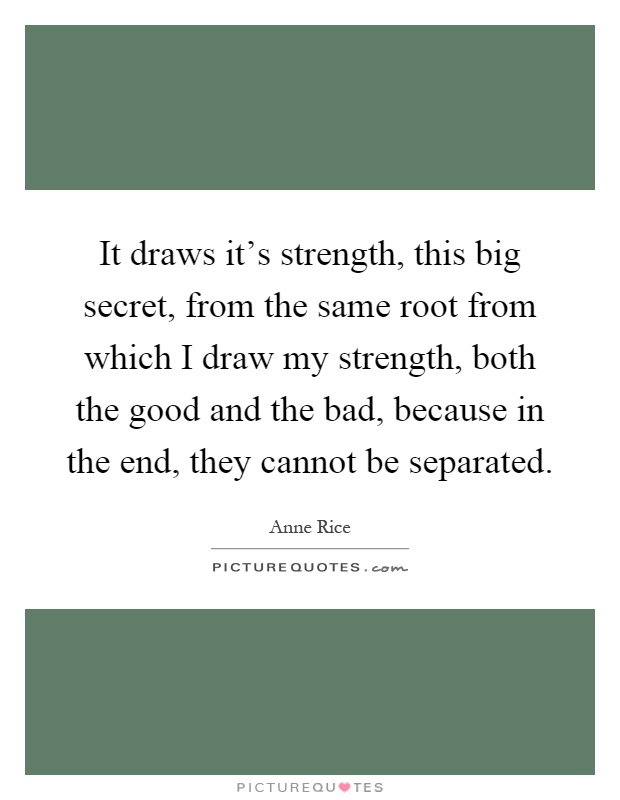 It draws it's strength, this big secret, from the same root from which I draw my strength, both the good and the bad, because in the end, they cannot be separated Picture Quote #1
