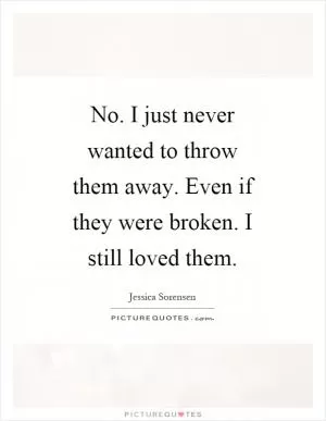 No. I just never wanted to throw them away. Even if they were broken. I still loved them Picture Quote #1