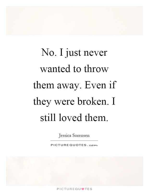 No. I just never wanted to throw them away. Even if they were broken. I still loved them Picture Quote #1